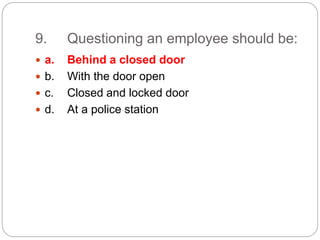 9. Questioning an employee should be:
 a. Behind a closed door
 b. With the door open
 c. Closed and locked door
 d. At a police station
 