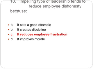 10. Impelling type of leadership tends to
reduce employee dishonesty
because:
 a. It sets a good example
 b. It creates discipline
 c. It reduces employee frustration
 d. It improves morale
 