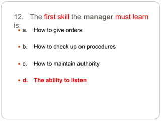 12. The first skill the manager must learn
is:
 a. How to give orders
 b. How to check up on procedures
 c. How to maintain authority
 d. The ability to listen
 
