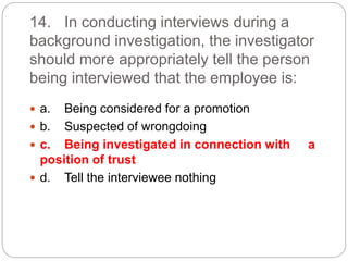 14. In conducting interviews during a
background investigation, the investigator
should more appropriately tell the person
being interviewed that the employee is:
 a. Being considered for a promotion
 b. Suspected of wrongdoing
 c. Being investigated in connection with a
position of trust
 d. Tell the interviewee nothing
 