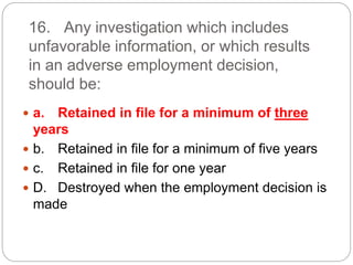 16. Any investigation which includes
unfavorable information, or which results
in an adverse employment decision,
should be:
 a. Retained in file for a minimum of three
years
 b. Retained in file for a minimum of five years
 c. Retained in file for one year
 D. Destroyed when the employment decision is
made
 