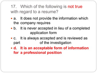 17. Which of the following is not true
with regard to a resume?
 a. It does not provide the information which
the company requires
 b. It is never accepted in lieu of a completed
application form
 c. It is always accepted and is reviewed as
part of the investigation
 d. It is an acceptable form of information
for a professional position
 