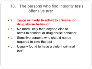 18. The persons who find integrity tests
offensive are:
 a. Twice as likely to admit to criminal or
drug abuse behavior
 b. No more likely than anyone else to
admit to criminal or drug abuse behavior
 c. Sensitive persons who should not be
required to take the test
 d. Usually found to have a violent criminal
past
 