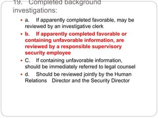 19. Completed background
investigations:
 a. If apparently completed favorable, may be
reviewed by an investigative clerk
 b. If apparently completed favorable or
containing unfavorable information, are
reviewed by a responsible supervisory
security employee
 C. If containing unfavorable information,
should be immediately referred to legal counsel
 d. Should be reviewed jointly by the Human
Relations Director and the Security Director
 