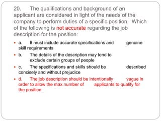 20. The qualifications and background of an
applicant are considered in light of the needs of the
company to perform duties of a specific position. Which
of the following is not accurate regarding the job
description for the position:
 a. It must include accurate specifications and genuine
skill requirements
 b. The details of the description may tend to
exclude certain groups of people
 c. The specifications and skills should be described
concisely and without prejudice
 d. The job description should be intentionally vague in
order to allow the max number of applicants to qualify for
the position
 