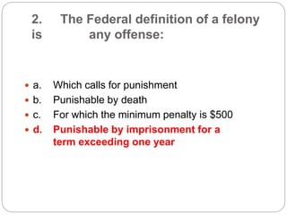 2. The Federal definition of a felony
is any offense:
 a. Which calls for punishment
 b. Punishable by death
 c. For which the minimum penalty is $500
 d. Punishable by imprisonment for a
term exceeding one year
 