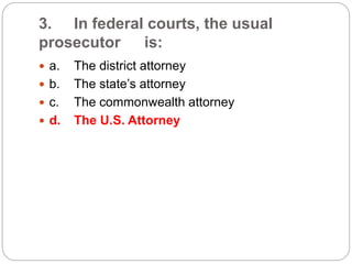 3. In federal courts, the usual
prosecutor is:
 a. The district attorney
 b. The state’s attorney
 c. The commonwealth attorney
 d. The U.S. Attorney
 