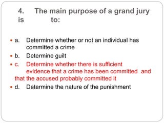4. The main purpose of a grand jury
is to:
 a. Determine whether or not an individual has
committed a crime
 b. Determine guilt
 c. Determine whether there is sufficient
evidence that a crime has been committed and
that the accused probably committed it
 d. Determine the nature of the punishment
 