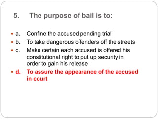 5. The purpose of bail is to:
 a. Confine the accused pending trial
 b. To take dangerous offenders off the streets
 c. Make certain each accused is offered his
constitutional right to put up security in
order to gain his release
 d. To assure the appearance of the accused
in court
 