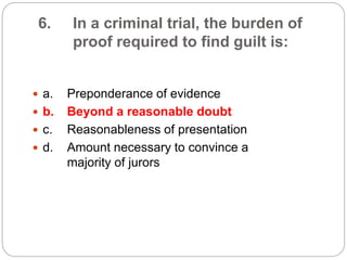 6. In a criminal trial, the burden of
proof required to find guilt is:
 a. Preponderance of evidence
 b. Beyond a reasonable doubt
 c. Reasonableness of presentation
 d. Amount necessary to convince a
majority of jurors
 
