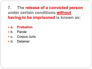 7. The release of a convicted person
under certain conditions without
having to be imprisoned is known as:
 a. Probation
 b. Parole
 c. Corpus Juris
 d. Detainer
 