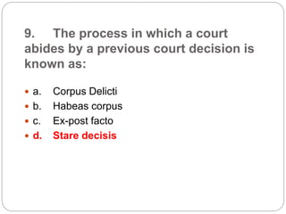 9. The process in which a court
abides by a previous court decision is
known as:
 a. Corpus Delicti
 b. Habeas corpus
 c. Ex-post facto
 d. Stare decisis
 