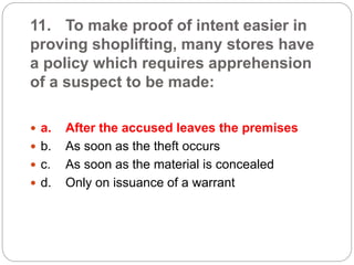 11. To make proof of intent easier in
proving shoplifting, many stores have
a policy which requires apprehension
of a suspect to be made:
 a. After the accused leaves the premises
 b. As soon as the theft occurs
 c. As soon as the material is concealed
 d. Only on issuance of a warrant
 