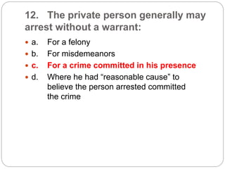 12. The private person generally may
arrest without a warrant:
 a. For a felony
 b. For misdemeanors
 c. For a crime committed in his presence
 d. Where he had “reasonable cause” to
believe the person arrested committed
the crime
 