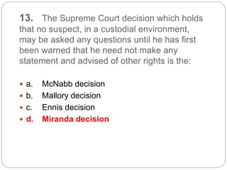 13. The Supreme Court decision which holds
that no suspect, in a custodial environment,
may be asked any questions until he has first
been warned that he need not make any
statement and advised of other rights is the:
 a. McNabb decision
 b. Mallory decision
 c. Ennis decision
 d. Miranda decision
 