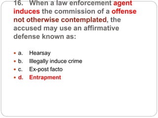 16. When a law enforcement agent
induces the commission of a offense
not otherwise contemplated, the
accused may use an affirmative
defense known as:
 a. Hearsay
 b. Illegally induce crime
 c. Ex-post facto
 d. Entrapment
 