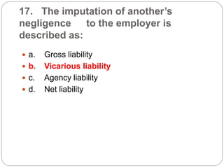 17. The imputation of another’s
negligence to the employer is
described as:
 a. Gross liability
 b. Vicarious liability
 c. Agency liability
 d. Net liability
 