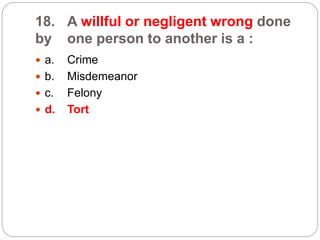 18. A willful or negligent wrong done
by one person to another is a :
 a. Crime
 b. Misdemeanor
 c. Felony
 d. Tort
 