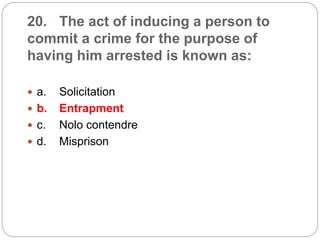 20. The act of inducing a person to
commit a crime for the purpose of
having him arrested is known as:
 a. Solicitation
 b. Entrapment
 c. Nolo contendre
 d. Misprison
 