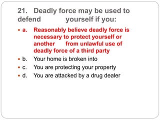 21. Deadly force may be used to
defend yourself if you:
 a. Reasonably believe deadly force is
necessary to protect yourself or
another from unlawful use of
deadly force of a third party
 b. Your home is broken into
 c. You are protecting your property
 d. You are attacked by a drug dealer
 
