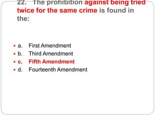 22. The prohibition against being tried
twice for the same crime is found in
the:
 a. First Amendment
 b. Third Amendment
 c. Fifth Amendment
 d. Fourteenth Amendment
 