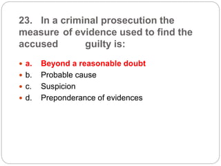 23. In a criminal prosecution the
measure of evidence used to find the
accused guilty is:
 a. Beyond a reasonable doubt
 b. Probable cause
 c. Suspicion
 d. Preponderance of evidences
 