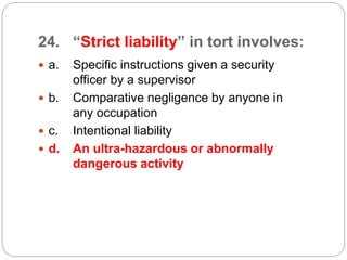 24. “Strict liability” in tort involves:
 a. Specific instructions given a security
officer by a supervisor
 b. Comparative negligence by anyone in
any occupation
 c. Intentional liability
 d. An ultra-hazardous or abnormally
dangerous activity
 