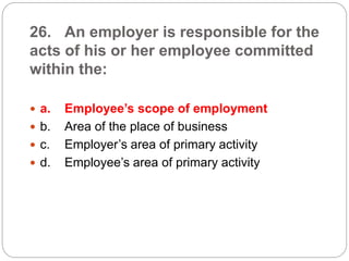 26. An employer is responsible for the
acts of his or her employee committed
within the:
 a. Employee’s scope of employment
 b. Area of the place of business
 c. Employer’s area of primary activity
 d. Employee’s area of primary activity
 
