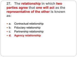 27. The relationship in which two
parties agree that one will act as the
representative of the other is known
as:
 a. Contractual relationship
 b. Fiduciary relationship
 c. Partnership relationship
 d. Agency relationship
 