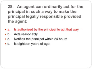 28. An agent can ordinarily act for the
principal in such a way to make the
principal legally responsible provided
the agent:
 a. Is authorized by the principal to act that way
 b. Acts reasonably
 c. Notifies the principal within 24 hours
 d. Is eighteen years of age
 