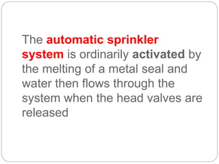 The automatic sprinkler
system is ordinarily activated by
the melting of a metal seal and
water then flows through the
system when the head valves are
released
 
