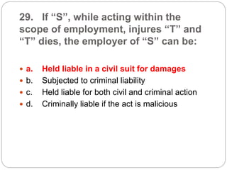29. If “S”, while acting within the
scope of employment, injures “T” and
“T” dies, the employer of “S” can be:
 a. Held liable in a civil suit for damages
 b. Subjected to criminal liability
 c. Held liable for both civil and criminal action
 d. Criminally liable if the act is malicious
 
