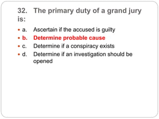 32. The primary duty of a grand jury
is:
 a. Ascertain if the accused is guilty
 b. Determine probable cause
 c. Determine if a conspiracy exists
 d. Determine if an investigation should be
opened
 