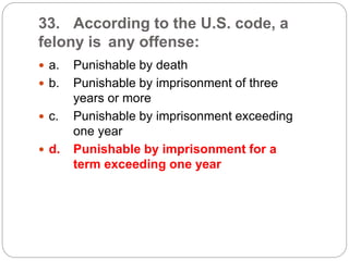 33. According to the U.S. code, a
felony is any offense:
 a. Punishable by death
 b. Punishable by imprisonment of three
years or more
 c. Punishable by imprisonment exceeding
one year
 d. Punishable by imprisonment for a
term exceeding one year
 