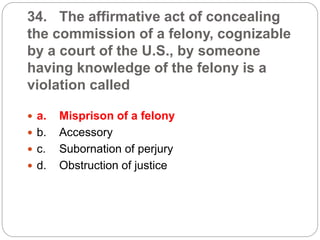34. The affirmative act of concealing
the commission of a felony, cognizable
by a court of the U.S., by someone
having knowledge of the felony is a
violation called
 a. Misprison of a felony
 b. Accessory
 c. Subornation of perjury
 d. Obstruction of justice
 