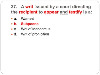 37. A writ issued by a court directing
the recipient to appear and testify is a:
 a. Warrant
 b. Subpoena
 c. Writ of Mandamus
 d. Writ of prohibition
 
