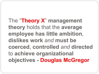 The “Theory X” management
theory holds that the average
employee has little ambition,
dislikes work and must be
coerced, controlled and directed
to achieve organizational
objectives - Douglas McGregor
 