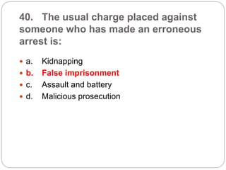 40. The usual charge placed against
someone who has made an erroneous
arrest is:
 a. Kidnapping
 b. False imprisonment
 c. Assault and battery
 d. Malicious prosecution
 