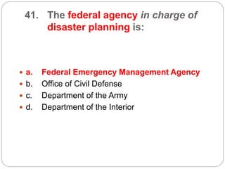 41. The federal agency in charge of
disaster planning is:
 a. Federal Emergency Management Agency
 b. Office of Civil Defense
 c. Department of the Army
 d. Department of the Interior
 