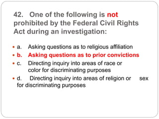42. One of the following is not
prohibited by the Federal Civil Rights
Act during an investigation:
 a. Asking questions as to religious affiliation
 b. Asking questions as to prior convictions
 c. Directing inquiry into areas of race or
color for discriminating purposes
 d. Directing inquiry into areas of religion or sex
for discriminating purposes
 