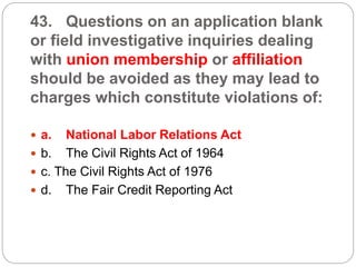 43. Questions on an application blank
or field investigative inquiries dealing
with union membership or affiliation
should be avoided as they may lead to
charges which constitute violations of:
 a. National Labor Relations Act
 b. The Civil Rights Act of 1964
 c. The Civil Rights Act of 1976
 d. The Fair Credit Reporting Act
 