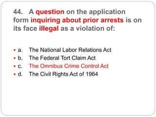 44. A question on the application
form inquiring about prior arrests is on
its face illegal as a violation of:
 a. The National Labor Relations Act
 b. The Federal Tort Claim Act
 c. The Omnibus Crime Control Act
 d. The Civil Rights Act of 1964
 
