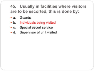 45. Usually in facilities where visitors
are to be escorted, this is done by:
 a. Guards
 b. Individuals being visited
 c. Special escort service
 d. Supervisor of unit visited
 