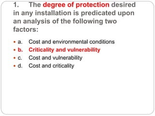 1. The degree of protection desired
in any installation is predicated upon
an analysis of the following two
factors:
 a. Cost and environmental conditions
 b. Criticality and vulnerability
 c. Cost and vulnerability
 d. Cost and criticality
 