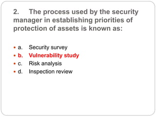 2. The process used by the security
manager in establishing priorities of
protection of assets is known as:
 a. Security survey
 b. Vulnerability study
 c. Risk analysis
 d. Inspection review
 