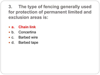 3. The type of fencing generally used
for protection of permanent limited and
exclusion areas is:
 a. Chain link
 b. Concertina
 c. Barbed wire
 d. Barbed tape
 