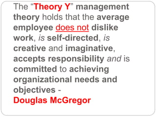 The “Theory Y” management
theory holds that the average
employee does not dislike
work, is self-directed, is
creative and imaginative,
accepts responsibility and is
committed to achieving
organizational needs and
objectives -
Douglas McGregor
 