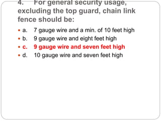4. For general security usage,
excluding the top guard, chain link
fence should be:
 a. 7 gauge wire and a min. of 10 feet high
 b. 9 gauge wire and eight feet high
 c. 9 gauge wire and seven feet high
 d. 10 gauge wire and seven feet high
 