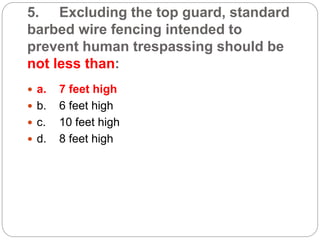 5. Excluding the top guard, standard
barbed wire fencing intended to
prevent human trespassing should be
not less than:
 a. 7 feet high
 b. 6 feet high
 c. 10 feet high
 d. 8 feet high
 