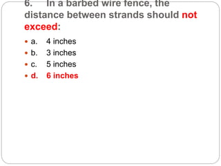 6. In a barbed wire fence, the
distance between strands should not
exceed:
 a. 4 inches
 b. 3 inches
 c. 5 inches
 d. 6 inches
 